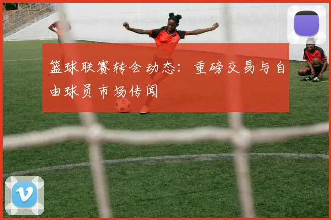 篮球联赛转会动态:重磅交易与自由球员市场传闻