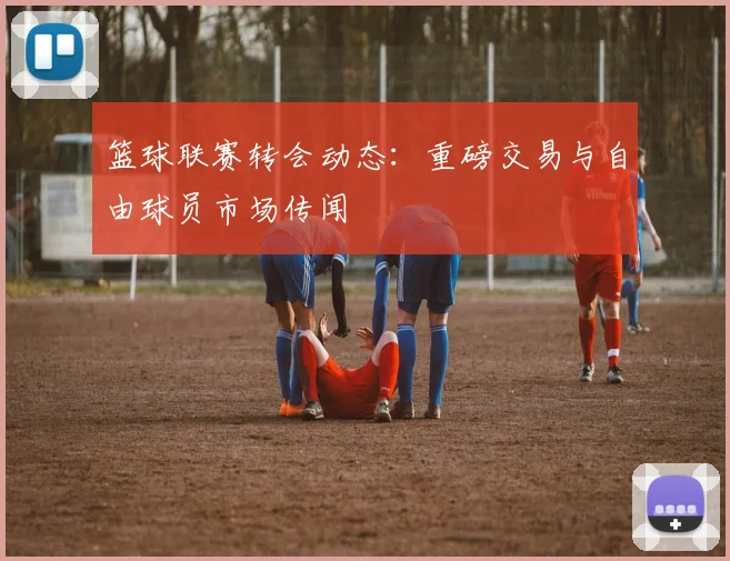 篮球联赛转会动态:重磅交易与自由球员市场传闻